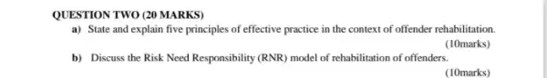 QUESTION TWO (20 MARKS)
a) State and explain five principles of effective practice in the context of offender rehabilitation.
(10marks)
b) Discuss the Risk Need Responsibility (RNR) model of rehabilitation of offenders.
(10marks)