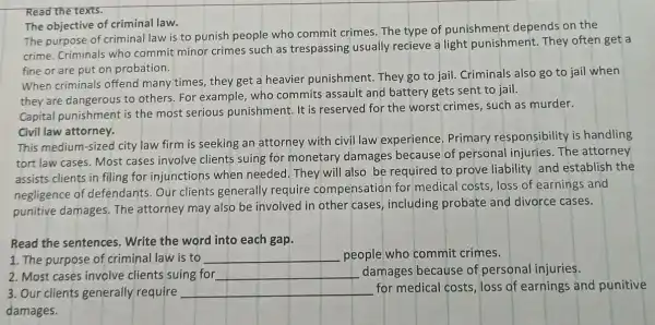 Read the texts.
The objective of criminal law.
The purpose of criminal law is to punish people who commit crimes. The type of punishment depends on the
crime. Criminals who commit minor crimes such as trespassing usually recieve a light punishment. They often get a
fine or are put on probation.
When criminals offend many times, they get a heavier punishment They go to jail . Criminals also go to jail when
they are dangerous to others. For example who commits assault and battery gets sent to jail.
Capital punishment is the most serious punishment. It is reserved for the worst crimes, such as murder.
Civil law attorney.
This medium-sized city law firm is seeking an attorney with civil law experience Primary responsibility is handling
tort law cases. Most cases involve clients suing for monetary damages because of personal injuries. The attorney
assists clients in filing for injunctions when needed. They will also be required to prove liability and establish the
negligence of defendants. Our clients generally require compensation for medical costs, loss of earnings and
punitive damages. The attorney may also be involved in other cases, including probate and divorce cases.
Read the sentences . Write the word into each gap.
1. The purpose of criminal law is to
__ people who commit crimes.
2. Most cases involve clients suing for __ damages because of personal injuries.
3. Our clients generally require __
for medical costs , loss of earnings and punitive
damages.