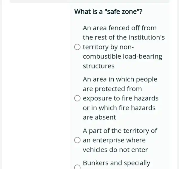 What is a "safe zone"?
An area fenced off from
the rest of the institution's
territory by non-
combustible load -bearing
structures
An area in which people
are protected from
exposure to fire hazards
or in which fire hazards
are absent
A part of the territory of
an enterprise where
vehicles do not enter
Bunkers and specially