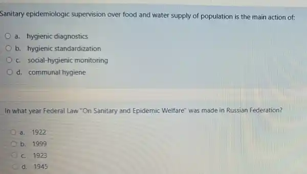 Sanitary epidemiologic supervision over food and water supply of population is the main action of:
a. hygienic diagnostics
b. hygienic standardization
c. social-hygienic monitoring
d. communal hygiene
In what year Federal Law "On Sanitary and Epidemic Welfare" was made in Russian Federation?
a. 1922
b. 199 g
c. 1923
d. 1945