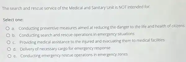 The search and rescue service of the Medical and Sanitary Unit is NOT intended for:
Select one:
a. Conducting preventive measures aimed at reducing the danger to the life and health of citizens
b. Conducting search and rescue operations in emergency situations
c. Providing medical assistance to the injured and evacuating them to medical facilities
d. Delivery of necessary cargo for emergency response
e. Conducting emergency rescue operations in emergency zones