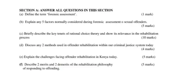 SECTION A: ANSWER ALL QUESTIONS IN THIS SECTION
(a) Define the term "forensic assessment".
(1 mark)
(b) Explain any 5 factors normally considered during forensic assessment o sexual offenders.
(5 marks)
(c) Briefly describe the key tenets of rational choice theory and show its relevance in the rehabilitation
process
(10 marks)
(d) Discuss any 2 methods used in offender rehabilitation within our criminal justice system today
(4 marks)
(e) Explain the challenges facing offender rehabilitation in Kenya today.
(f) Describe 2 merits and 2 demerits of the rehabilitation philosophy
of responding to offending.
(5 marks)
(5 marks)