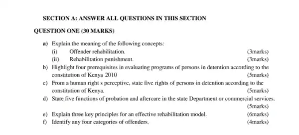 SECTION A: ANSWER ALL QUESTIONS IN THIS SECTION
QUESTION ONE (30 MARKS)
a) Explain the meaning of the following concepts:
(i)Offender rehabilitation.
(3marks)
(ii) Rehabilitation punishment.
(3marks)
b) Highlight four prerequisites in evaluating programs of persons in detention according to the
constitution of Kenya 2010
(5marks)
c) From a human right s perceptive, state five rights of persons in detention according to the
constitution of Kenya.
(5marks)
d) State five functions of probation and aftercare in the state Department or commercial services.
(5marks)
e) Explain three key principles for an effective rehabilitation model.
(6marks)
f) Identify any four categories of offenders.
(4marks)