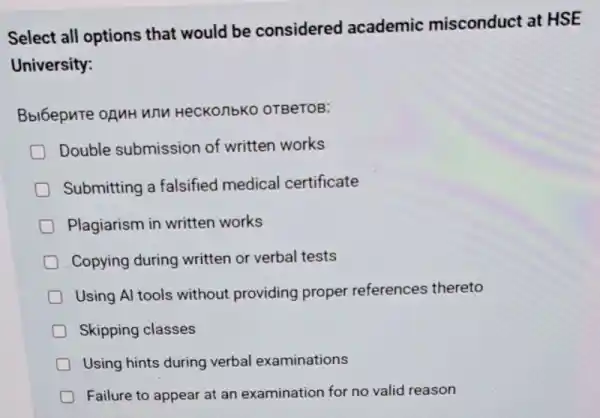 Select all options that would be considered academic misconduct at HSE
University:
Bbi6epnte ofMH WN HeCKOnbKO OTBeTOB:
Double submission of written works
Submitting a falsified medical certificate
Plagiarism in written works
Copying during written or verbal tests
Using Al tools without providing proper references thereto
Skipping classes
Using hints during verbal examinations
Failure to appear at an examination for no valid reason