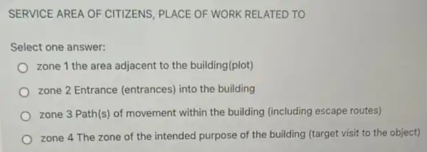 SERVICE AREA OF CITIZENS, PLACE OF WORK RELATED TO
Select one answer:
zone 1 the area adjacent to the building(plot)
zone 2 Entrance (entrances) into the building
zone 3 Path(s) of movement within the building (including escape routes)
zone 4 The zone of the intended purpose of the building (target visit to the object)