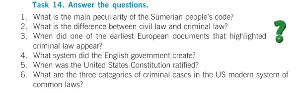 Task 14. Answer the questions.
1. What is the main peculiarity of the Sumerian people's code?
2. What is the difference between civil law and criminal law?
4. What system did the English government create?
5. When was the United States Constitution ratified?
6. What are the three categories of criminal cases in the US modern system of
common laws?
3. When did one of the earliest European documents that highlighted
criminal law appear?