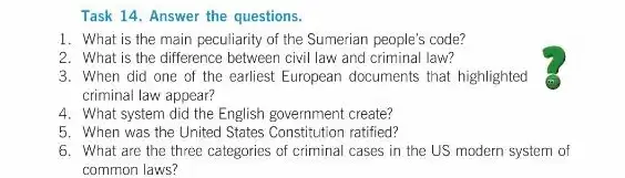 Task 14. Answer the questions.
1. What is the main peculiarity of the Sumerian people's code?
2. What is the difference between civil law and criminal law?
3. When did one of the earliest European documents that highlighted
criminal law appear?
4. What system did the English government create?
5. When was the United States Constitution ratified?
6. What are the three categories of criminal cases in the US modern system of
common laws?