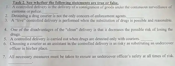 Task 2. Say whether the following statements are true or false.
1. A controlled delivery is the delivery of a consignment of goods under the continuous surveillance of
customs or police. __
2. Detaining a drug courier is not the only concern of enforcement agents. __
3. A "live" controlled delivery is performed when the substitution of drugs is possible and reasonable.
__
One of the disadvantages of the "clean" delivery is that it decreases the possible risk of losing the
drugs. __
5. A controlled delivery is carried out when drugs are detected only with couriers. __
6. Choosing a courier as an assistant in the controlled delivery is as risky as substituting an undercover
officer in his/her place. __
7. All necessary measures must be taken to ensure an undercover officer's safety at all times of risk.