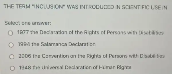 THE TERM "INCLUSION" WAS INTRODUCED IN SCIENTIFIC USE IN
Select one answer:
1977 the Declaration of the Rights of Persons with Disabilities
1994 the Salamanca Declaration
2006 the Convention on the Rights of Persons with Disabilities
1948 the Universal Declaration of Human Rights