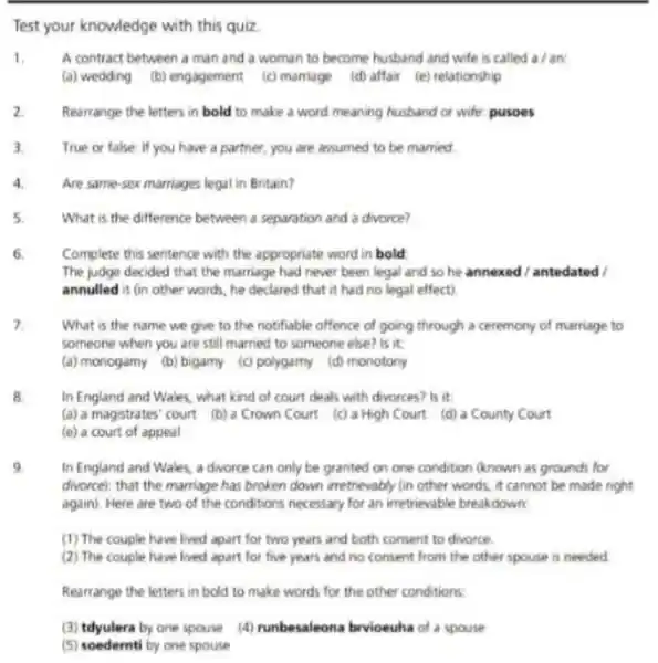 Test your knowledge with this quiz.
1.	A contract between a man and a woman to become husband and wife is called a / an:
(a) wedding (b) engagement (c) marriage (d) affair (e) relationship
2 Rearrange the letters in bold to make a word meaning husband or wife: pusoes
3. True or false: If you have a partner , you are assumed to be married
4	Are same-sex marriages legal in Britain?
5	What is the difference between a separation and a divorce?
6. Complete this sentence with the appropriate word in bold
The judge decided that the marriage had never been legal and so he annexed/antedated
annulled it (in other words, he declared that it had no legal effect)
What is the name we give to the notifiable offence of going through a ceremony of marriage to
someone when you are still married to someone else? is it
(a) monogamy (b) bigamy (c) polygamy (d) monotony
In England and Wales , what kind of court deals with divorces? Is it
(a) a magistrates' court (b) a Crown Court (c) a High Court (d) a County Court
(e) a court of appeal
9
In England and Wales.a divorce can only be granted on one condition (known as grounds for
divorce); that the marriage has broken down irretrievably (in other words, it cannot be made right
again). Here are two of the conditions necessary for an irretrievable breakdown
(1) The couple have lived apart for two years and both consent to divorce.
(2) The couple have lived apart for five years and no consent from the other spouse is needed
Rearrange the letters in bold to make words for the other conditions.
(3) tdyulera by one spouse (4) runbesaleona brvioeuha of a spouse
(5) soedernti by one spouse