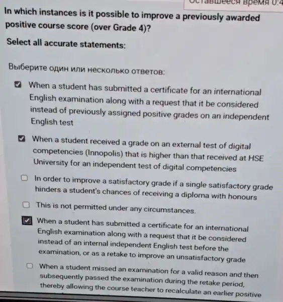 U:4
In which instances is it possible to improve a previously awarded
positive course score (over Grade 4)?
Select all accurate statements:
Bbl6epure oguH wnu HeCKO/1bK0 0TBeTOB:
When a student has submitted a certificate for an international
English examination along with a request that it be considered
instead of previously assigned positive grades on an independent
English test
When a student received a grade on an external test of digital
competencies (Innopolis) that is higher than that received at HSE
University for an independent test of digital competencies
In order to improve a satisfactory grade if a single satisfactory grade
hinders a student's chances of receiving a diploma with honours
This is not permitted under any circumstances.
When a student has submitted a certificate for an international
English examination along with a request that it be considered
instead of an internal independent English test before the
examination, or as a retake to improve an unsatisfactory grade
When a student missed an examination for a valid reason and then
subsequently passed the examination during the retake period,
thereby allowing the course teacher to recalculate an earlier positive