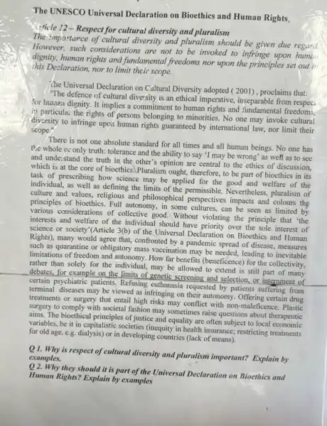 The UNESCO Universal Declaration on Bioethies and Human Rights,
Afficle 12-Respect for cultural diversity and pluralism
The importance of cultural diversity and pluralism should be given due regard.
However, such considerations are not to be invoked to infringe upon human
dignity, human rights and fundamental freedoms nor upon the principles set out in
this Declaration, nor to limit their scope.
The Universal Declaration on Caltural Diversity adopted (2001), proclaims that:
"The defence of cultural diversity is an ethical imperative, inseparable from
for human dignity. It implies a commitment to human rights and fundamental freedoms.
12 particular the rights of persons belonging to minorities. No one may invoke cultural
diversity to infringe upor human rights guaranteed by international law, nor limit their
scope."
There is not one absolute standard for all times and all human beings. No one has
the whole or only truth: tolerance and the ability to say 'I may be wrong' as well as to see
and understand the truth in the other's opinion are central to the ethics of discussion,
which is at the core of bioethics.Pluralism ought, therefore, to be part of bioethics in its
task of prescribing how science may be applied for the good and welfare of the
individual, as well as defining the limits of the permissible. Nevertheless , pluralism of
culture and values, religious and philosophical perspectives impacts and colours the
principles of bioethics. Full autonomy, in some cultures can be seen as limited by
various considerations of collective good. Without violating the principle that 'the
interests and welfare of the individual should have priority over the sole interest of
science or society'(Article 3(b) of the Universal Declaration on Bioethics and Human
Rights), many would agree that, confronted by a pandemic spread of disease , measures
such as quarantine or obligatory mass vaccination may be needed, leading to inevitable
limitations of freedom and autonomy. How far benefits (beneficence) for the collectivity.
rather than solely for the individual, may be allowed to extend is still part of many
debates, for example on the limits of genetic screening and selection, or internment of
certain psychiatric patients. Refusing euthanasia requested by patients suffering from
terminal diseases may be viewed as infringing on their autonomy. Offering certain drug
treatments or surgery that entail high risks may conflict with non-maleficence . Plastic
surgery to comply with societal fashion may sometimes raise questions about therapeutic
aims. The bioethical principles of justice and equality are often subject to local economic
variables, be it in capitalistic societies (inequity in health insurance; restricting treatments
for old age, e.g.dialysis) or in developing countries (lack of means).
is respect of cultural diversity and pluralism important?Explain by
examples.
Q 2. Why they should it is part of the Universal Declaration on Bioethies and
Human Rights? Explain by examples