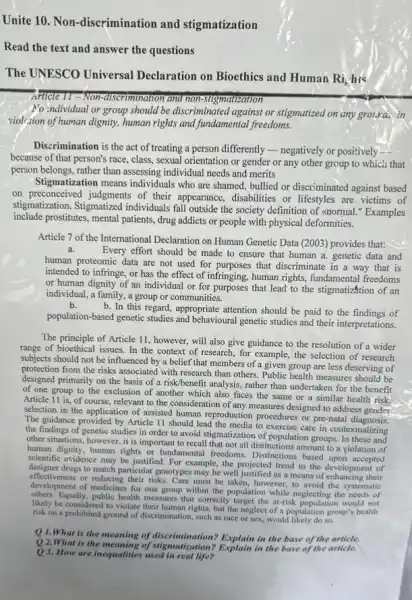 Unite 10. Non -discrimination and stigmatization
Read the text and answer the questions
The UNESCO Universal Declaration on Bioethics and Human
Ri_(e)
his
Article 11-Non-discrimination and non-stigmatization
Mo individual or group should be discriminated against or stigmutized on any grouras in
viol/;ion of human dignity human rights and fundamental freedoms.
Discrimination is the act of treating a person differently -negatively or positively
because of that person's race, class, sexual orientation or gender or any other group to which that
person belongs, rather than assessing individual needs and merits
Stigmatization means individuals who are shamed, bullied or discriminated against based
on preconceived judgments of their appearance, disabilities or lifestyles are victims of
stigmatization. Stigmatized individuals fall outside the society definition of (normal "Examples
include prostitutes, mental patients, drug addicts or people with physical deformities.
Article 7 of the International Declaration on Human Genetic Data (2003) provides that:
a.
Every effort should be made to ensure that human a. genetic data and
human proteomic data are not used for purposes that discriminate in a way that is
intended to infringe, or has the effect of infringing, human rights, fundamenta freedoms
or human dignity of an individual or for purposes that lead to the stigmatizAtion of an
individual, a family, a group or communities.
b.
b. In this regard appropriate attention should be paid to the findings of
population-based genetic studies and behavioural genetic studies and their interpretations.
The principle of Article 11, however, will also give guidance to the resolution of a wider
range of bioethical issues. In the context of research for example, the selection of research
subjects should not be influenced by a belief that members of a given group are less deserving of
protection from the risks associated with research than others. Public health measures should be
designed primarily on the basis of a risk/benefi t analysis, rather than undertaken for the benefit
of one group to the exclusion of another which also faces the same or a similar health risk
Article 11 is, of course relevant to the consideration of any measures designed to address gender
selection in the application of assisted human reproduction procedures or pre-natal ress gender
The guidance provided by Article 11 should lead the media to exercise care in contextualizing
the findings of genetic studies in order to avoid stigmatization of population groups. In these and
other situations, however, it is important to recall that not all distinctions amount to a yiolation of
human dignity, human rights or fundamental freedoms. Distinctions based upon accepted
scientific evidence may be justified. For example, the projected trend in the development of
designer drugs to match particular genotypes may be well as a means of their
effectiveness or reducing their risks Care must be taken however, to avoid the systematic
development of medicines for one group within the population while neglecting the needs of
others Equally, public health measures that correctly target the at-risk population would not
likely be considered to violate their human rights, but the neglect of a population group's health
risk on a prohibited ground of discrimination, such as race or sex,would likely do so.
Q1.What is the meaning of discrimination? Explain in the base of the article.
Q 2.What is the of stigmatization? Explain in the base of the article.
Q 3. How are inequalities used in real life?