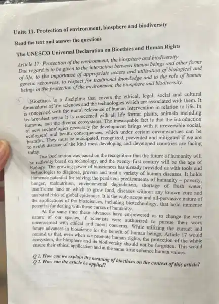Unite 11. Protection of environment, biosphere and biodiversity
Read the text and answer the questions
The UNESCO Universal Declaration on Bioethics and Human Rights
Article 17: Protection of the environment, the biosphere and biodiversity
Due regard is to be given to the interaction between human beings and other forms
of life, to the importance of appropriate access and utilization of biological and
genetic resources, to respect for traditional knowledge and to the role of human
beings in the protection of the environment, the biosphere and biodiversity.
Bioethics is a discipline that covers the ethical legal, social and cultural
dimensions of life sciences and the technologies which are associated with them . It
is concerned with the moral relevance of human intervention in relation to life.In
its broadest sense it is concerned with all life forms: plants, animals including
humans, and the diverse ecosystems The inescapable fact is that the introduction
of new technologies necessary for development brings with it irreversible social,
ecological and health consequences which under certain circumstances can be
harmful. They must be prevented and mitigated if we are
to avoid disaster of the kind most developing and developed countries are facing
today.
The Declaration was based on the recognition that the future of humanity will
be radically based on technology, and the twenty-first century will be the age of
biology.The growing power of biosciences has already provided us with tools and
technologies to diagnose, prevent and treat a variety of human diseases. It holds
immense potential for solving the persistent predicaments of humanity - poverty,
hunger, malnutrition, environmenta degradation, shortage of fresh water,
insufficient land on which to grow food, diseases without any known cure and
unabated risks of global It is the wide scope and all-pervasive nature of
the applications of the biosciences, including biotechnology that hold immense
potential for dealing with these curses of humanity.
At the same time these advances have empowered us to change the very
nature of our species if scientists were authorized to pursue their work
unconcerned with ethical and moral concerns. While utilizing the current and
future advances in bioscience for the benefit of human beings, Article 17 would
remind us that, even when we promote human rights, the protection of the whole
ecosystem, the biosphere and its biodiversity should not be forgotten. This would
ensure their ethical application and at the same time enhance human values.
Q1. How can we explain the meaning of bioethics on the context of this article? Q 2. How can the article be applied?