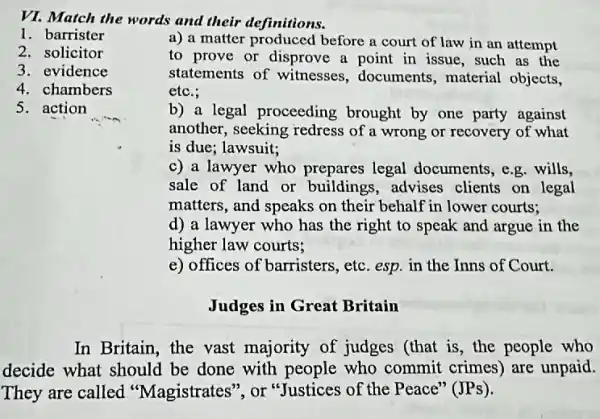 VI. Match the words and their definitions.
1. barrister
2. solicitor
3. evidence
4. chambers
5. action
a) a matter before a court of law in an attempt
to prove or disprove a point in issue , such as the
statements of witnesses , documents, material objects,
etc.;
b) a legal proceeding brought by one party against
another, seeking redress of a wrong or recovery of what
is due; lawsuit;
c) a lawyer who prepares legal documents, e.g. wills,
sale of land or buildings,advises clients on legal
matters, and speaks on their behalf in lower courts;
d) a lawyer who has the right to speak and argue in the
higher law courts;
e) offices of barristers , etc. esp. in the Inns of Court.
Judges in Great Britain
In Britain, the vast majority of judges (that is, the people who
decide what should be done with who commit crimes)are unpaid.
They are called "Magistrates", or "Justices of the Peace "(JPs).