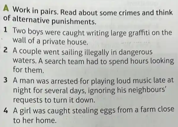 A Work in pairs Read about some crimes and think
of alternative punishments.
1 Two boys were caught writing large graffiti on the
wall of a private house.
2 A couple went sailing illegally in dangerous
waters. A search team had to spend hours looking
for them.
3 A man was arrested for playing loud music late at
night for several days, ignoring his neighbours'
requests to turn it down.
4 A girl was caught stealing eggs from a farm close
to her home.