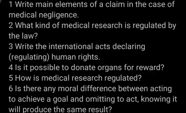 Write main elements of a claim in the case of
medical negligence
2 What kind of medical research is regulated by
the law?
3 Write the international acts declaring
(regulating)) human rights
4 Is it possible to donate organs for reward?
5 How is medical research regulated?
6 Is there any moral difference between acting
to achieve a goal and omitting to act, knowing It
will produce the same result?