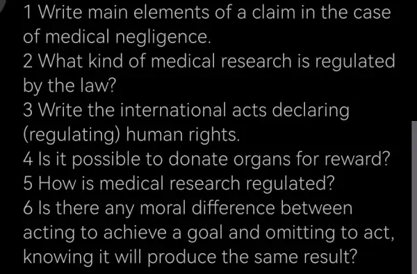 ! Write main elements of a claim in the case
of medical negligence
2 What kind of medical research is regulated
by the law?
3 3 Write the international acts declaring
(regulatir ig) human rights
4 Is it possible to donate org ans for reward?
5 How is medical research regulated?
acting to achieve a goal and d omitting to act
knowing it will produce the same result?