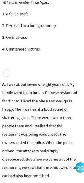 Write one number in each gap.
1. A failed theft
2. Deceived in a foreign country
3. Online fraud
4. Unintended victims
A. I was about seven or eight years old. My
family went to an Indian-Chinese restaurant
for dinner. I liked the place and was quite
happy. Then we heard a loud sound of
shattering glass. There were two or three
people there and I realised that the
restaurant was being vandalised. The
owners called the police. When the police
arrived, the attackers had simply
disappeared. But when we came out of the
restaurant, we saw that the windows of ou( 20
car had also been smashed.