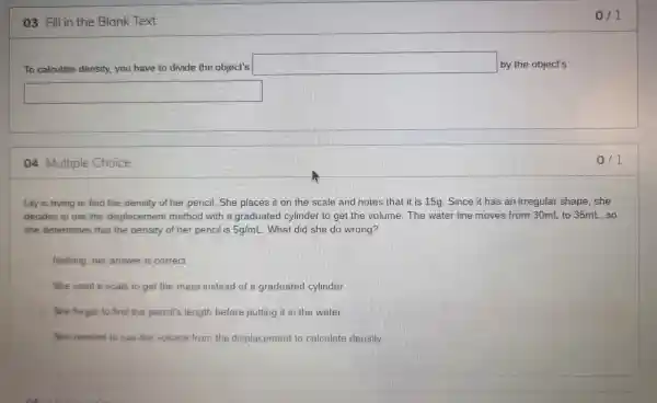 03 Fill in the Blank Text
To calculate density you have to divide the object's
square  by the object's
square 
04 Multiple Choice
Lily is trying to find the density of her pencil. She places it on the scale and notes that it is 15g . Since it has an irregular shape she
decides to use the displacen nent method with a graduated cylinder to get the volume The water line moves from 30mL to 35mL. so
she determines that the density of her pencil is 5g/mL . What did she do wrong?
Nothing, her answer is correct
She used a scale to get the mass instead of a graduated cylinder
She forgot to find the pencil's length before putting it in the water
She needed to use the volume from the displacement to calculate density
0/1
0/1