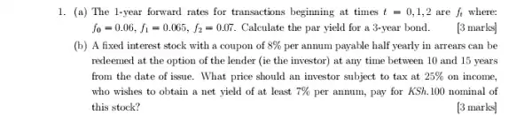 1. (a) The 1-year forward rates for transactions beginning at times t=0,1,2 are f_(t) where:
f_(0)=0.06,f_(1)=0.065,f_(2)=0.07 Calculate the par yield for a 3-year bond [3 marks]
(b) A fixed interest stock with a coupon of 8%  per annum payable half yearly in arrears can be
redeemed at the option of the lender (ie the investor) at any time between 10 and 15 years
from the date of issue. What price should an investor subject to tax at 25%  on income,
who wishes to obtain a net yield of at least 7%  per annum, pay for KSh.100 nominal of
this stock?
[3 marks]