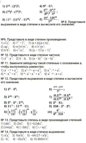 1) 2^18:(2^7)^2
4) 9^2cdot 27
2) (7^8)^2:(7^3)^5
5) (6^12cdot (6^3)^5)/((6^5))^(4cdot 6^4)
3) 11^5cdot (11^3)^7:11^26
6) (25^4cdot 125^10)/(5^37)
Ne 8. IlpencraBbre
BblpaxkeHue B BNAe CreneHu Bbluncnure ero 3Ha4eHine:
Ne9. TlpencraBbre B BMA creneHu npon3BegeHMe:
1) x^9x^2 4) 7^11cdot 7^3; 7)(a+b)(a+b)
2) aa^7 : 5) m^4m^5m^11; 8)n^9n^4nn^3
3) b^3b^3 ; 6) C^19CC^3 9) (y-1)^5(y-1)^4
Ne 10. IlpencraBbTe B BMRe creneHu YaCTHOe:
1) a^23:a^15 ; 2) b^7:b 3) (a-b)^15:(a-b)^11
Ne 11. 3aMeHuTe 3Bë3,104Ky TaKON CTeneHblO C OCHOBaHMeM là,
4TOóbl BblnonHRITOCb paBeHCTBO:
1) a^11cdot ast =a^19 a^3cdot ast cdot a=a^25 3) a^14cdot ast =a^6
4)ast :a^19=a^23; 5)ast :a^7cdot a^11=a^13; 6)a^9:ast a=a^3
Ne 12. IlpencraBbre BblpaxeHue B Bune CTeneHu M Bbl4ncnure
ero 3Ha4eHue:
1) 2^2cdot 2^3
6) (7^15:7^12)/(7^2)
2) 3^15:3^11
7) ((0,2)^14cdot (0,2)^9)/((0,2)^15)cdot (0,2)^(6)
3) 5^9cdot 5^3:5^10
8) 3^2cdot 81
4) 11^11:11^10 . 11;
9) 256:2^5cdot 2^2
(1(11)/(13))^17:(1(11)/(13))^16cdot 1(11)/(13)
10) (6^7)/(6^3)cdot 216 -
Ne 13. IlpencraBbre cTeneHb B Buje npon3BegeHua creneHei":
1) (ab)^5 3) (3x)^4 . 5) (-0,2ab)^4
2) (mnp)^9 4) (-2dc)^3 ; 6) (^3/4cdot xy)^3
Ne 14. IlpencraBbTe B Buge creneHu BblpaxkeHue:
1) a^3y^3 3) 16a^2b^2; 5)-64/27cdot a^3b^3
2) -b^7 4) -32a^5b^5 6) 10000m^4n^4