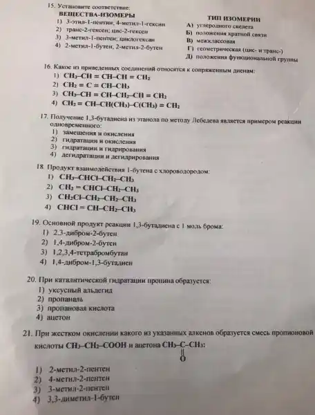 1) 3-3THn-1 -newTHH; 4-MeTH7-1-reKCHH
15. YCraHoswre coorpercrewe:
BEIIIECTBA-H3OMEPhl
THII H3OMEPHI
A) yrneponmoro ckenera
5) nonoxkenna kpartroli cRSSH
B) Mexkriaccosas
T) reomerphyeckas (unc-TpaHc-)
rpynmbl
2) TpaHC-2-reKCeH; unc -2-rekceH
3) 3-MeTHn-1 -newrew; unknorekcan
4) 2-MeTHI-1-6yTeH;2-MeTHA-2-6yTeH
16. Kakoe us npusezeHHbK COCIMHEHHH OTHOCATCA K conproxeHHbIM LHeHaM:
1) CH_(3)-CH=CH-CH=CH_(2)
2) CH_(2)=C=CH-CH_(3)
3 CH_(3)-CH=CH-CH_(2)-CH=CH_(2)
4) CH_(2)=CH-CH(CH_(3))-C(CH_(3))=CH_(2)
17. Ilonywenne 1,3-6yranwewa H3 JTaHo,1a no MeTOJIy Jleóc,zeBa NB,13ETCA TIPAMEPOM peakunn
e HHOTO:
1) 3aMemeHng HOKHCICHAA
HOKHCHeHHA
4) nerunparaunu H AerunpupoBaHua
18. TIponyKT B3anMone&CTBMS 1-6yrewa c Xnopo8010po110M:
I CH_(3)-CHCl-CH_(2)-CH_(3)
2 CH_(2)=CHCH-CH_(2)-CH_(3)
3) CH_(2)Cl-CH_(2)-CH_(2)-CH_(3)
4) CHCl=CH-CH_(2)-CH_(3)
19. OcHOBHOY nponyKT peakunn 1,3-6yranneHa c I MOJIb 6poma:
1) 2,3 -AH6poM-2-6yreH
2) 1,4 -AMGpoM-2-6yTeH
3) 1,2 ,3,4-rerpa6pom
4) 1,4-1146pOM -1,3-6yra/1MeH
20. TIpu KaraJHTHMeCKOH THAparaunu nponlHHa o6pa3yeTCs:
1) yKCycHblY anb/nerua
2) nponaHalb
3) nponaHoBas KHCNOTa
4) aueroH
21. IIpH xecTKOM OKHCICHMM Kakoro H3 yka3aHHbIX aJIKeHOB o6pa3yeTC CMeCb nponHoHOBOM
KHCHOTEI CH_(3)-CH_(2)-COOH H aueToHa CH3-C-CH3:
1) 2-MeTHI-2 -newreH
2) 4-MeTHJ-2-neHTEH
3) 3-MeTHJ-2-neHTEH
4) 3,3-IMMCTHI -1-6yreH