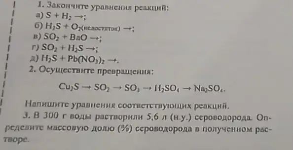 1. 3akonure ypanticulu peakunit:
a) S+H_(2)arrow ;
6 H_(2)S+O_(2)(seconnes)arrow 
B) SO_(2)+BaOarrow 
r) SO_(2)+H_(2)Sarrow ;
n) H_(2)S+Pb(NO_(3))_(2)arrow 
2. Ocyulectoure
Cu_(2)Sarrow SO_(2)arrow SO_(3)arrow H_(2)SO_(4)arrow Na_(2)SO_(4)
HanHumre ypanllennis coonsercriyionjux peakuwii.
3. B300	5,6pi (H,y.) ceposozopona. On-
penemre Maccosyio nono (% ) ceposopopona B pac-
mope.