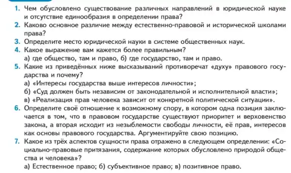 1. 4em o6ycnoBneHO cyuecTBOBaHue pasnuuHblX HanpaBneHMV B opunueckoz Hayke
n oTCyTCTBMe eAMH006pa3MA B onpeneneHun npasa?
2. KaKOBO OCHOBHOe pa3nuune MexAy ecTecTBeHHO -npaBoBon n ncropn4eckon ukonamn
npasa?
3. Onpegenure MecTO ropunueckon HayKn B CucTeMe o6ulecTBeHHbIX HayK.
4. Kakoe BblpaxkeHue BaM Kaxerca 6onee npaBH/IbHbIM?
a) Tạe 06uJecTBO , Tam u npaBo, 6)rae rocynapcrBo, ram n npaBo.
5. Kakue n3 npuBenēHHbIX Huxe BblCKa3blBaHnN npoTHBope4aT <<Ryxy>> npaBoBoro rocy-
AapcrBa n noyemy?
a) <<//HTepecb rocygapcTBa Bblue nHTepeCOE MM4HOCTH);
6) <CyA nonxkeH 6blTb He3aBMCHM or 3akoHogarenbHoN n ucnonHutenbHou Bnactu>;
B) <Peanusauna npas yenoBeka 3aBMCHT or KOHKpeTHOM nonnthueckon curyaunn>.
6. Onpenenure CBOè OTHOLIJINE K BO3MOXKHOMY Chopy , B KOTOpOM OAHa
YaeTCA B TOM, 4TO B npaBOBOM CyuecTBylo1 npuoputer n BepXOBeHCTBO
3aKoHa, a BTOpas 1 ucxognt n3 He3bl6neMOCTV 1 CBO6OLbI nh4HOCTM , eế npaB, nHrepecoB
KaK OCHOBb npaBoBoro rocygapcTB a. ApryMeHTupyvire CBOIO nO3M4M10.
7. Kakoe n3 Tpëx acneKTOB CyulHOCTM npasa orpaxeHO B onpeneneHuM: &Co-
4nanbHo-npaBoBble npuTa3aHuA , cogepxaHue Koropbix o6ycnoBneHO o6uye-
CTBa y yenoBeka)?
a) EcrecTBeHHOE npaBo; 6)cy6beKTMBHoe npaBo;B) no3MTHBHOe npaBo.