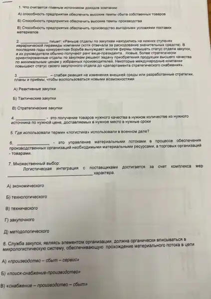 1. 4TO C4WTaerca rnaBHbM WCTOHHWKOM ROXOROB KOMITAHWN.
A) cnoco6Hocrto npegnpustrus obecnewitb BbICOXMe TeMbl c5bira co6creeHHbIX TO Bapo
5) Cnoco6HoCTo npeanpuarus o6ecne4MTb BbICOXNe TeMbl pon3 BOAC rea
B) Cnoco6Hocro npegnpwarus HblMM ychoBuR mu no crae ku
Marep in anos
2. __ nuuer: <Parbue orpenbi no 3akynkaM Hax oAun nob H a HWX Hux C TyneH ax
nepa Ipxn4 eckon nupamunt pacxogo BaHn e 3Hà 4nre nbHb Ix cpe ACTB ). B
nocn learn le roA bi KOHKypeHTHan 5opb6a BblHykjaeT MHOTM e cpupMbi no Bbluatb cTaTyc orge na 3a kynok.
a ux pykoso Ante nu o6bl4Ho nonyvalor paHr Buye-ripe sune HTa __ HOBb le, 6on lee CT pare ruue cky
opne HTVP OBaH Hble orgenbi no 3akynkam peuuaior sapauy n puo6pere Huan poAyKI Linn B bicule ro ka 4ecr Ba
no my HuMa IIbHbIM LIeHaM y u36paHHbIX npov380 Ante nea.H ekoTopble M lextAy Hapo AHble KOMn laHnn
nosb IwaloT CTaTyC CBOerO 3axynowHoro orgena go Aenapt aMeHTa crpare rnue CKOT 'O CHa 16xeH nan
3. __ - cna6as peakung Ha paspa6oraHHble CTP arery m.
nnaHbl 4 npuèMbi, 4To6b BOCTOOTb3OBAT5CR HOBbIMM B 103MOXKHOCTAM i
A) PeaKTuBHble 3akynkn
5) TakTuyeckue 3axynkn
B) Crparervyeckne saxynk
4 __ - 3To nony4eHue HYXHOTO Ka-eCTBa B HYXHOM KonnyecTBe 13 HYXHOTO
WCTOYHMKa no HYXHOII yeHe , AOCTaBTREMbIX B HYXXHOe MeCTO B HyxHble cpoKM
5. Tree wcnonb308anu Tepwwh-BOeHHOM Rene?
6. __ - 370 MarepuanbHbIMM noroxaMM B npouecce o6ecneveHwA
ORCTBeHHbIX OpraHM3aLuN Heo6xoAMMbIMM MarephanbHbMM pecypcamn,Toprosbix opraHusaunti
- ToBapaMM.
7. MHOKECTBeHHbIX Bbl6op:
Jorucruyeckaa nhterpauns C nocrasupkawu poctwraerch 3a CMET KOMIneKCa MEP
__ xapakrepa.
A) 3KOHOM nueckoro
5) TexHonornyeckoro
B) TexHu4eckoro
T) 3akyno4Horo
A) Merozonormveckoro
8. Cnyxốa sakynok RBnancb 3neMeHTOM opraHusauun, AonxHa Brlnc blBaT bCR B
MAKponorncTM4eCKY10 CHCTeMy, o6ecne4MBaloulyle npoxoxileHue MarepuanbHoro noroka B 4 enn
A) anpouseoocmeo-c6bim - cepeuc)
5) anouck-cHa6xe Hue-npou3eoocmeon
B) acHabxeHue - npouseoôcmeo-côbim>