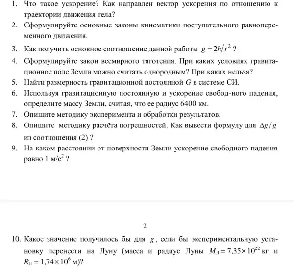 1. 4To Takoe yckopeHue? Kak HarrpaBJIeH BeKTOP ycKopeHHSI IIO OTHOLIIeHHIO K
TpaeKTopHH JIBHXKCHMS TeJIa?
2. C(popMympy`re OCHOBHbIC 3aKOHbl KHHeMaTHKH nocrynarejlbr toro paBHorrepe-
MeHHOTO /IBHXKeHHS.
3. Kak no,Iyurb OCHOBHOE pa6oTbI g=2h/t^2 ?
4. C(popMympyõre 3aKOH BCeMHpHOTO TATOTOHHSI. Hpu KaKHX yCJIOBHAX rpaBHTa-
HHOHHOe no:Te 3emm MOXKHO C4HTATE 021H0p0/IHbIM? IIpH KaKHX HeJIb38?
5. HaǎTH pa3MepHOCTE rpaBHTaIHOHHOM HOCTORHHOM G B cHcTeMe CH.
6. McnoJIb3ya rpaBHTaIIHOHHYIO HOCTORHHYIO H ycKopeHHe CBO6011 -Horo nazleHMA,
oripezlemure Maccy 3emJIH, c9HTax, 4TO ee panuyc 6400 KM.
7. OnHIIIHIe MeTOJIHKY 3KCIIepHMeHTa H o6pa6oTKH pe3yJIbTaTOB.
8. OnHumrre MeTOJIHKY pacyera norpenmocreii. Kak BbIBecTH dopMyJIy Delta g/g
H3 COOTHOIIIeH118 (2)?
9. Ha KaKOM paccTOsHHH OT HOBepXHOCTH 3eMJIH yckopeHHe CBOOOLHOTO nazleHNS
paBHO 1M/c^2 ?
10. Kakoe 3HaveHue 8, eCJIH ObI SKCHepHMeHTaJ IbHyro ycra-
HOBKY nepeHecTH Ha JlyHy (Macca H palluyc JlyHbI M_(JI)=7,35times 10^22KGamma  y
R_(JI)=1,74times 10^6M