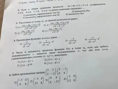 1) a_(11)a_(22)-a_(21)a_(22) 2) a_(22)a_(22)=a_(21)a_(11)
2. Ecar 8 obunem	Ax+By+Cz+D=0
Aneq 0, Bneq 0, C=0, Dneq 0, to survive ypassessme onpeasaner __
1) mocrocrs, napassemagyo ocin Oy
2) noockocn Oxy
3) mockoers, mapazzenaryoo ocin Or
4) mockoen Oxz
3. Paccromane or rowor M_(4)	pammo;
1) d=(vert Ax_(0)+By_(0)+C_(2)+Dvert )/(sqrt (A^2)+B^2+C^2)
2) d=(vert Ax_(0)+By_(0)+C_(2)+Dvert )/(sqrt (A+B+C))
3) d=((Ax_(0)+By_(0)+C))/(sqrt (A^2)+B^2)
4) d=((Ax_(0)+By_(0)+C))/(sqrt (A+B))
paswa __
1) (1)/(sqrt (1-u^2))
2) (1)/(sqrt (1-u^2))cdot u'
3) (-1)/(sqrt (1-u^2))
4) (-1)/(sqrt (1-u^2))cdot u'
5. Uncro A mananaerce	f(x) B Totke xo, cca mobo no
nano warrent moro DOMONT RETISHO x 6. TI o au ncex xneq x_(0)
ynow ermop o vert delta -4vert lt varepsilon 
1) vert f(x)+Avert gt e
2) vert f(x)-Avert gt c
vert f(x)-Avert =0
4) vert f(x)-Avert lt varepsilon 
(} 2&3 3&-2 )
1) (} -5&12 0&8 )