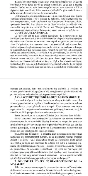 1. Afin de comprendre le sens d'un événement intellectuel tel que la
bioéthique, vous devez savoir ce qu'est la moralité, ce qu'est la théorie
morale .Qu'est-ce qui est (bon) et qu'est-ce qui est < mauvais >> Pour
répondre à ces questions., il faut avoir une idée de l'origine et de l'essence
de la morale, de sa structure et de ses méthodes.
L'éthique est la science de la moralité. En ce sens, lorsque nous disons
<<éthique du médecir ly ou <<thique du patient >, nous n'entendons pas
leur comportement, mais seulement ses fondements théoriques, donc,
appliqué à la réalité il est plus correct de dire <<moralité du médecin >> 0u
( moralité du patient ).moralité." Mais c'est l'éthique qui nous donne les
connaissances nécessaires sur la moralité, avant tout sur ce qu'elle est.
QUEST-CE QUE LA MOR ALE
La moralité est le plus ancien régulateur du comportement des
individus dans la société.Son existence est due à la présence dun système
de valeurs socialement reconnues, sans lequel les gens ne peuvent pas
vivre. En principe, une personne trouve un systeme de valeurs tout fait,
testé et approuvé à plusieurs par la société. Des valeurs telles que
le logement, l'air que nous respirons, l'argent, le pouvoir, la beauté dans
toutes ses manifestations, la loyauté et le dévouement , les objets de la
culture matérielle, le monde , la vie humaine elle-même - tout cela et bien
đ'autres encore ont été crés par les gens . d'une expérience longue et
douloureuse et consolidée dans les lois, les règles, la créativité artistique,
l'éducation. Ce système est devenu universellemen t valable. Et en même
temps, chaque personne avec son destin, sa constitution émotionnelle et
mentale est unique, donc non seulement elle assimile le système de
valeurs généralement accepté, mais elle est également guidée dans sa vie
par des valeurs individuelles qui n'appartiennent quả lui.
2 REGULATION MORALE
La moralité régule à la fois l'attitude de chaque individu envers les
valeurs généralement acceptées et la relation entre son système de valeurs
personnelles et celui généralement accepté . Contrairement aux autres
régulateurs du comportement humain (droit, politique , économie, etc.), la
moralité se distingue par les caractéristiques suivantes :
1) ses instructions ne sont pas officielles (non inscrites dans la loi) ;
2) ses sanctions sont informelles (la violation des normes morales
n'entraine pas de responsabilité légale). Pendant ce temps, les gens sont
généralement guidés davantage par des prescriptions morales que par des
normes juridiques, et ont plus peur de la condamnation silencieuse des
autres que des sanctions des forces de l'ordre.
3) encore une différence - la moralité était le premier
régulateur du comportement humain, et les premières normes morales
étaient : a) tabou - une interdiction stricte de commettre toute action
susceptible de nuire aux membres de la tribu et ( ou) à la personne elle-
même ; b) interdiction de l'inceste - inceste. Ces normes sont le résultat
de l'expérience de plusieurs générations. Les gens ne pouvaient pas
expliquer pourquoi telle ou telle action était nuisible mais connaissant ce
résultat, ils Tont simplement interdit. mais alors il s'avère que la moralité
est née des besoins biologiques de préservation de l'espèce?
3. ORIGINE ET ÉTAPES DE DÉVELOPPEMENT DE LA
MORALITE
Selon un concept soutenu par la primauté des tabous et l'interdiction
de l'inceste comme normes morales, la moralité est de nature biologique :