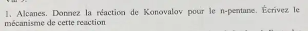 1. Alcanes. Donnez la réaction de Konovalov pour le n-pentane . Ecrivez le
mécanisme de cette reaction