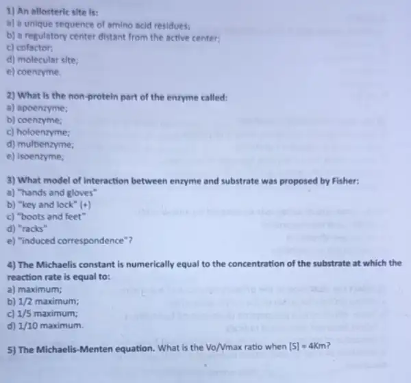 1) An allosteric site Is:
a) a unique sequence of amino acid residues;
b) a regulatory center distant from the active center;
c) cofactor;
d) molecular site;
e) coenzyme.
2) What is the non-protein part of the enzyme called:
a) apoenzyme;
b) coenzyme;
c) holoenzyme;
d) multienzyme;
e) isoenzyme;
3) What model of interaction between enzyme and substrate was proposed by Fisher:
a) "hands and gloves"
b) "key and lock" (+)
c) "boots and feet"
d) "racks"
e) "induced correspondence"?
4) The Michaelis constant is numerically equal to the concentration of the substrate at which the
reaction rate is equal to:
a) maximum;
b) 1/2maximum
c) 1/5maximum
d) 1/10maximum
5) The Michaelis-Menten equation. What is the Vo/Vmax ratio when [S]=4Km