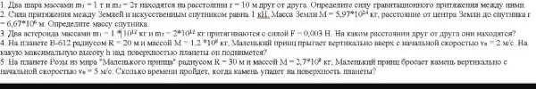 1. Alpa urapa MaccaMH m_(1)=1r y m_(2)=2r	r=10 M IIpyr or Jpyra MONTY IIHMH.
CITYTHHKOM paBHa 1 KH.Macca 3eMIII M=5,97^ast 10^24KT,	or uerripa 3emum go cryTHIKAI
=6,67ast 10^6M Ompenenme Maccy cTIyTHHKa.
3. JIza acreponja MaccaMHT m_(1)=1ast 10^12 KT H m_(2)=2^ast k10^12KT TIPHTSITHBAIOTCS C CHIIOM F=0,003H Ha KaKOM paccrosHHII IPyT OT Apyra OHH Haxogrgrrest?
4. Ha maHere B-612 partHyCOM R=20 M H MaCCOH M=1,2ast 10^8KT	BeprrikaTbHo BBepx c HawanbHoi cKopocTbro v_(0)=2M/c Ha
KaKYIO MaKCINNaTHERY10 BHICOTy h HAy TIOBEPXHOCTBLO THRAHETBL OH TOITHHMCTCSI?
5. Ha TLlamere Po3LI H3 MHpa "Marcubkoro npumma" pazmycoM R=30 M H Maccoặt M=2,7ast 10^8Kr Mazembkmi npmin 6pocacT KaMeIIL BeprHKa.TLLO C
Hava.IIbHOM CKOPOCTBIO v_(0)=5M/c CKO.IbKo BpeMerH npoYter Korga KaMerib ynazfer Ha HOBepXHOCTE IIIIaHeTE!?