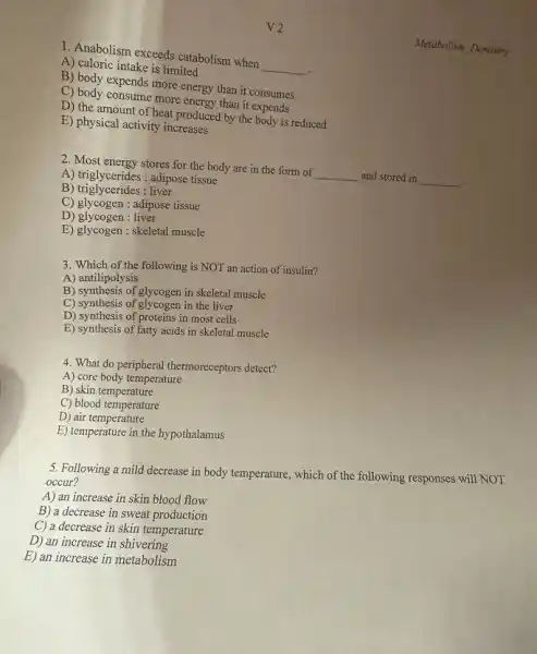 1. Anabolism exceeds catabolism when
__
.
A) caloric intake is limited
B) body expends more energy than it consumes
C) body consume more energy than it expends
D) the amount of heat produced by the body is reduced
E) physical activity increases
2. Most energy stores for the body are in the form of
__ and stored in __
-.
A) triglycerides: adipose tissue
B)triglycerides: liver
C) glycogen : adipose tissue
D) glycogen : liver
E) glycogen : skeletal muscle
3. Which of the following is NOT an action of insulin?
A) antilipolysis
B) synthesis of glycogen in skeletal muscle
C) synthesis of glycogen in the liver
D) synthesis of proteins in most cells
E) synthesis of fatty acids in skeletal muscle
4. What do peripheral thermoreceptors detect?
A) core body temperature
B) skin temperature
C) blood temperature
D) air temperature
E) temperature in the hypothalamus
5. Following a mild decrease in body temperature which of the following responses will NOT
occur?
A) an increase in skin blood flow
B) a decrease in sweat production
C) a decrease in skin temperature
D) an increase in shivering
E) an increase in metabolism
Metaholism Dentistry