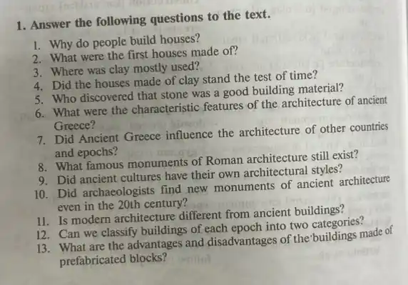 1. Answer the following questions to the text.
1. Why do people build houses?
2. What were the first houses made of?
3. Where was clay mostly used?
4. Did the houses made of clay stand the test of time?
5. Who discovered that stone was a good building material?
6. What were the characteristic features of the architecture of ancient
Greece?
7. Did Ancient Greece influence the architecture of other countries
and epochs?
8. What famous monuments of Roman architecture still exist?
9. Did ancient cultures have their own architectural styles?
10. Did archaeologists find new monuments of ancient architecture
even in the 20th century?
11. Is modern architecture different from ancient buildings?
12. Can we classify buildings of each epoch into two categories?
13. What are the advantages and disadvantages of the buildings made of
prefabricated blocks?