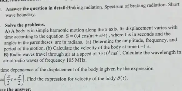 1. Answer the question in detail:Braking radiation Spectrum of braking radiation. Short
wave boundary.
Solve the problems.
A) A body is in simple harmonic motion along the x axis. Its displacement varies with
time according to the equation S=0.4cos(pi t+pi /4) where t is in seconds and the
angles in the parentheses are in radians.a) Determine the amplitude, frequency ,and
period of the motion. (b)Calculate the velocity of the body at time
t=1s
B) Radio waves travel through air at a speed of
3times 10^8ms^-1 Calculate the wavelength in
air of radio waves of frequency 105 MHz.
time dependence of the displacement of the body is given by the expression
os((pi )/(3)t+(pi )/(2)) Find the expression for velocity of the body vartheta (t)
se the answer: