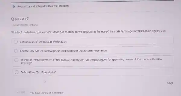 (1) Answers are displayed within the problem
Question 7
1 point possible (graded)
Which of the following documents does not contain norms regulating the use of the state language in the Russian Federation
Constitution of the Russian Federation
Federal law 'On the languages of the peoples of the Russian Federation
Decree of the Government of the Russian Federation "On the procedure for approving norms of the modern Russian
language'
Federal Law'On Mass Media'