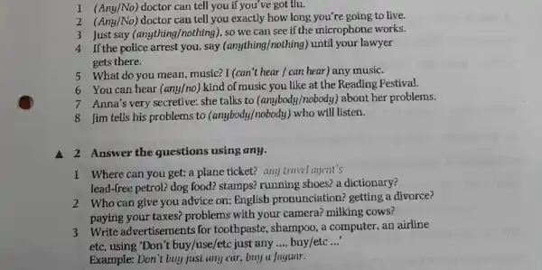 1 (Any/No) doctor can tell you if you ve got flu.
2 (Any/No) doctor can tell you exactly how long you're going to live.
3 Just say (anything,/nothing), so we can see if the microphone works.
4 If the police arrest you ,say (anything/nothing) until your lawyer
gets there.
5 What do you mean , music? I (can't hear / can hear) any music.
6 You can hear (any/no) kind of music you like at the Reading Pestival.
7 Anna's very secretive:she talks to (anybody,'nobody) about her problems.
8 Jim tells his problems to (anybody/nobody) who will listen.
a 2 Answer the questions using any.
lead-free petrol? dog food?stamps? running shoes? a dictionary?
2 Who can give you advice on: English pronunciation? getting a divorce?
paying your taxes?problems with your camera? milking cows?
3 Write advertisements for toothpaste, shampoo, a computer, an airline
etc, using "Don't buy /use/etc just any __ buy/etc __
Example: Don't buy just any car.buy a Jaguar.