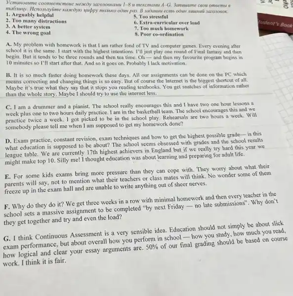 1. Arguably helpful
5. Too stressful
2. Too many distractions
6. Extra-curricular over load
3. A better system
7. Too much homework
4. The wrong goal
8. Poor co-ordination
A. My problem with homework is that I am rather fond of TV and computer games Every evening after
school it is the same. I start with the highest intentions. I'll just play one round of Final fantasy and then
begin. But it tends to be three rounds and then tea time .Oh-and then my favourite program begins in
10 minutes so I'll start after that, And so it goes on Probably I lack motivation.
B. It is so much faster doing homework these days. All our assignments can be done on the PC which
means correcting and changing things is so easy But of course the Internet is the biggest shortcut of all.
Maybe it's true what they say that it stops you reading textbooks. You get snatches of information rather
than the whole story Maybe I should try to use the internet less.
C. I am a drummer and a pianist.The school really encourages this and I have two one hour lessons a
week plus one to two hours daily practice .I am in the basketball team. The school encourages this and we
practice twice a week . I got picked to be in the school play. Rehearsals are two hours a week. Will
somebody please tell me when I am supposed to get my homework done?
D. Exam practice, constant revision, exam techniques and how to get the highest possible grade-is this
what education is supposed to be about? The school seems obsessed with grades and the school results
league table. We are currently 17th highest achievers in England but if we really try hard this year we
might make top 10 Silly me! I thought education was about learning and preparing for adult life.
E. For some kids exams bring more pressure than they can cope with. They worry about what their
parents will say, not to mention what their teachers or class mates will think. No wonder some of them
freeze up in the exam hall and are unable to write anything out of sheer nerves.
F. Why do they do it? We get three weeks in a row with minimal homework and then every teacher in the
school sets a massive assignment to be completed "by next Friday-no late submissions". Why don't
they get together and try and even the load?
G. I think Continuous Assessment is a very sensible idea. Education should not simply be about slick
exam performance, but about overall how you perform in school-how you study, how much you read,
how logical and clear your essay arguments are.
50% 
of our final grading should be based on course
work. I think it is fair.