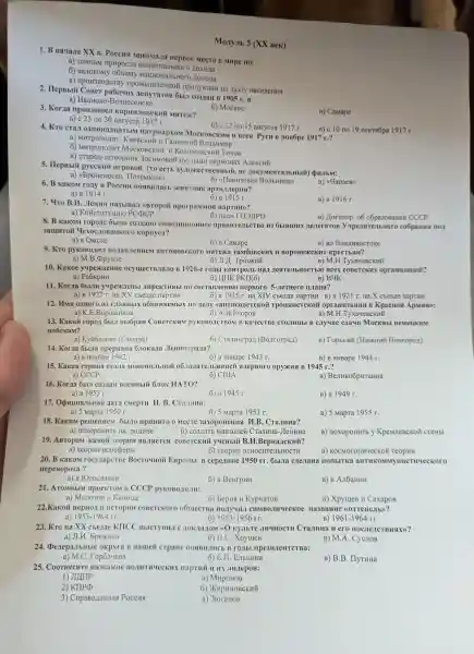 1. B Hauane XX B. Poccust 3aHHMa.1a nepBoe MeCTO B MHpe no:
a) TeMnaM rlpHpocra noxona
6) BartoBomy oobemy HaLHHOHaJIbHOTO Aoxona
B) ripoH3BO,IC riponykuHH Ha nyury HacejeHHS
Monyib 5 (XX BeK)
2. HepBblü CoBer paōouux MenyTaTOB Oblil co3 MaH B 1905 r. B
a) HBaHOBO-Bo3HeceHCKe
3. Korna npoH3ouren KOPHHJOBCKHII Marrent?
6) MocKBe
B) CaMape
a) c 25 no 30
6) c 12 no 15 aBrycra 1917 r.
B) c 10 no 19 ceHT#6ps 1917 r.
4. Kro cra.1 natpuapxoM MocKOBCKHM H BCest PycH B Hoslope 1917 r.?
a)KHEBCKHÌ H TaJHLIKHY BJIaLIHMHP
6)MHTPOIIOJIHT MocKOBCKH KOJIOMeHCKHY THXOH
B) crapeu -3aTBopHHK 3OCHMOBOM nyctblHH HepMoHax A.TekcHü
5. HepBbli pycckHi HYpOBOM (TO BeHHbIU, He HOKYMeHTaJbHblii)QHJIbM:
a)<<bpoHeHocell ( HoreMKHH)
6) <(IIoHH3OBa 9 BojibHHua>>
B) (44anaeB)
6. B Kakom rony B Poccur HOABHJIaCb 3eHllTHas apTH.1.1epHsi?
B) B 1916 r.
7. 4ro B.II . JIeHHH Ha3blBa.J <(BTOpOH riporpaMMoii naptuH)?
6) B 1915 r.
a)KOHCTHTYLHHO PCPCP
6) nuah TO3JIPO
8. B Kakom ropone obl.10 CO3AaHO OIITIO3HILHOHHOE npaBHTellbeTBO H3 ObIBIII HX HeveraroB y coópaHH# HOII
B) LloroBop 06 o6pa30BaHHH CCCP
3amHTON YexoC.ToBallkoro kopnyca?
a) B OMCKe
6) B Camape
B) BO BJIALIHBOCTOKe
9. Kro pyKOBOJINI IIOJIaBJeHHeM aHTOHOBCKOTO Msrrexa TaMÓOBCKHX H BOPOHEXCKHX KpecTbstH?
a)M.B. ppyH3e
6)JI./I. TpoukHY
B) M.H.TyxayeBCKHY
10. Kakoe yupexnenne ocymecrB.78.10 B 1920-e roubl KOHTPOJIb HaII HestresibHOCTbIO Bcex COBeTCKHX opraHH3aunü?
a)Pa6KpHH
6) IIHK PKII(6)
B) B4K
11. Korna ObIJIH yupex/leHbl IHpeKTHBbI IIO cocTaBJeHHIO nepBoro 5-JIeTHero nJaHa?
a) B1927r. Ha XV cbe3,Ie napTHH
12. IMM 0IHOTO H3 NIaBHbIX 06BHHSIeMbIX no nesry <<aHTHCOBeTCKOH TpoukHCTCKO opraHH3auHr I B KpacHOM ApMHH):
a) K.E	6) A.M.EropoB
B) M.H .Tyxa4eBCKHY
13. Kakoủ ropon 6bl.I BblỐpaH CoBeTCKHM DYROBOACTBOM B KauecTBe CTOJIHUbI B MocKBbl HeMeLIKHM
BOTickaM?
a) Kyñ65IIIIeB (Camapa)
6) CraJHHrpan (Bonrorpan)
B) TopbikHY (HHXKHHH HoBropon)
14. Korna ÔblJia npepBaHa 6.10ka la JIeHHIII pa/ra?
a) B HORKpe 1942 r.
6) B AHBape 1943 r.
B) B AHBape 1944 r.
15. Kakas cTpaHa craJa MOHOIIOJIbHOM o6na/laTe.IbHHHei #LepHoro opyxua B 1945 r.?
a)CCCP	6) CIIIA
B)BenHKOGpHTaHHA
16. Korna 6bl.T co3aaH BOCHHbIM 6JOK HATO?
a) B 1953 r.
6) B 1945 r.
B) B 1949 r.
17.OpHuHaJbHas Hara cMepTH 11.B . Crasunna:
a) 5 Mapra 1950 r.
6) 5 Mapra 1953 r.
B) 5 Mapra 1955 r.
18. KaKHM pellleHHeM ObIJIO IIPHHYTO O MecTe 3axopoHeHHS II.B.CraJIHHa?
a) noxopoHHT b Ha polluHe	6) co3 HaTb MaB30JIeT CranuHa -JIeHHHa
B) noxopoHHTb y KpeMJleBCKO CTeHbl
19. ABTOPOM Kakoã TeopHH ABJINETCA COBeTCKHM y4eHbIỮ B .H.BepHa/ICKHủ?
a) reopHH Hoocpepbl	6) reopull OTHOCHTeJIbHOCTH
B)KOCMOTOHHUeCKON
20. B KakoM rocyllapeTBe Bocro4HOI EBpoilbl B cepenme 1950 rr. oblila creJraHa HOIIbITKa aHTHKOMMYHHCTHYECKOTO
nepeBopora?
a)B FOrocraBHH
6) B BeHrpHH
B) B AJIGaHHH
21. ATOMHbIM ripoekTom B CCCP pyKOBO,III.III:
a) MonoroB H KanHua
6) bepHsi H KypuaroB
B) XpyuleB H Caxapos
22.Kakoi nepHOJI B IICTOPHH COBeTCKOTO 06111eCTBa HMBOJIHYECKOC Ha3BaHHC ((OTTene/Ib))?
a) 1953-1964rr	6) 1953-1956rr	B) 1961-1964rr
23. Kro Ha XX cbe3ne KIICC BbICTYIIHJI C KyJIbTe JIH4HOCTH CraJIHHa H ero nocrienct BHSIX)?
a) JI.H bpexHeB	6) H.C XpyuleB	B) M.A CycJIOB
24.Denepa.IbHble B Halueñ cTpaHe HOSIBHJHCb B roubl mpe3HzeHTCTBa:
a) M.C.Top6a'leBa	6) b.H . Enbutura
B) B.B . IlyTHHa
25.CoorHecHTe Ha3BallHe HOJIHTHYECKHX JIH/LepoB:
1) JIJIIIP
a) MHpOHOB
2) KIIP(p
6)XHPHHOBCKHỦ
3)CnpaBe Jul HBas Poccus
B)3roraHOB