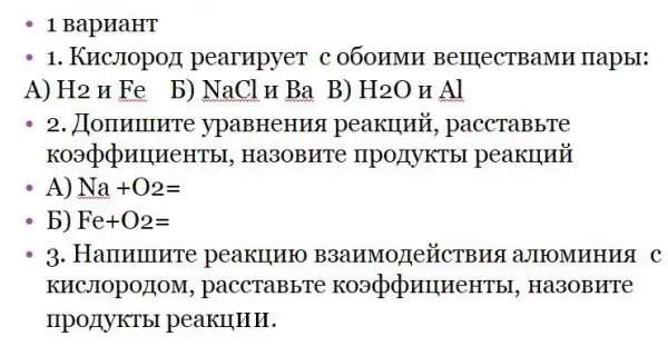 1 BapHaHT
1. KHCJIOpO/I pearupyer c 060HMH BerrlecTBaMH mapbr:
A) H2 HFe_b) NaCl H Ba B) H_(2)O HAl
2. JIOIIHIIIHTe ypaBHeHH peakllu , paccTaBbTe
Koadponner ITbI, Ha3OBHTC ' IIPO/TYKTb I peaklluỷ
A) Na+O_(2)=
b) Fe+O2=
3. Hammurre peakuuro aJIIOMHHHSI C
KHCJIOPOLIOM , paccTaBbTc , Ha3OBHTe
IIPOLIYKTEI peakullll.