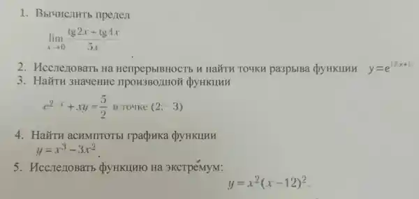 1 . Bbl4HCJHTb nperteji
lim _(xarrow 0)(tg2x+tg4x)/(5x)
2 . HccnezioBaTb Ha HerlpepblBHOCl TOUKH pa3pblBa QYHKIIHH y=e^1/(x+1)
3 . HaǐTH 3Ha4eHue DYHKHUH
e^2-x+xy=(5)/(2) B Touke (2;-3)
4. HaǐTH aCHMIITOTEI rpaduka dyyHKllnu
y=x^3-3x^2
5. HccrienoBarb QyHKIIHFO Ha 3KCTPéMyM:
y=x^2(x-12)^2