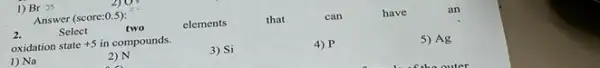 1) Br 35
Answer (score:0.5):
2.
Select
elements
that
can
have
an
oxidation state +5 in compounds.
1) Na
2) N
3) Si
4) P
5) Ag