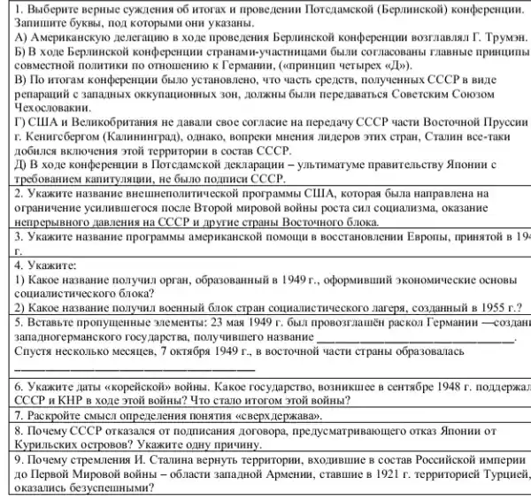 1. Bulôepure BepHisic cyxxzenna o6 WTOTAx u nposezenmu Ilorezanckoi (bepunnckoii) konpepermum.
OHH YKa3aHbl.
A) AMepukancxyto neneranno B xoze nposezenna Bepanuckoi konthepenumun sosriasanan T. TPywon.
b) B xone bepmnckoil kontpepermum
K Tepsaman, (cmpamunn verbipex (JI)>)
B) Tlo wroran kondpeperumur 66.110 yCTAHOBJEHO, WTO VACTS CPE/CTB , nonyqemBIX CCCP 8 BHỊ1
penapaunii c 3anaziHblx neperjasarisen Conerckans Conoxow
HexochoBakHH.
I) CIIIA u Benukoôpuramus ne neperjawy CCCP vactu Boctormori IIpyccHH
r. Kenurcôeprox (Kammunrpan)3THK CTPaH, Cramm BCe-Takil
B COCTaB CCCP.
ID B xo,ae kongpepermum B Iloregamekoiti neknapaumu - yan THINaTYMe mpaswreasersy Anonmu C
nomnen CCCP.
2. Ykaxure Ha3BaHHE CIIIA, KOTOpan 65.11a Ranpasnena Ha
orpanwerve youmumeroca nocne Bropo# MHpoBoii BoNHBI pOCTA CHI COHNAIH3Ma, okasaHMe
Hempepsistoro Jamanenna Ha CCCP IN Apyrive crpanbl BocrowHoro 6 JIOKa.
3. Ykawire HassaHine riporpanMus.aMepHKaHCKOH nOMOHII B BOCCT anonemun Enponsi, inpunsitoit 19
4. Ykaxure:
1) Kaxoe Ha3BaHue nonyukn oprant , opopulnBumii 9KOHOMINECKINC OCHOBbI
counamenweckoro 6noka?
2) Kaxoe HA3BAKWe monyukn BOCHMBII GIOK CTPAH COMMAUMCTHYLECKOTO nareps, co3,jambili B 1955 r?
5. Berassre riponyugentisic 31eMeHTSL 23 Mar 1949 r 6511 (1pososynamex packon Tepsanan -co3_laHI
3ana,IHOrepMaHCKOTO TOCY,TapCTBa nony unsumero Ha3BaHHe __
Cnycra HecKonibko Mecsules , 7 oxTsốps 1949 r., B BOCTO*HOH YACTH CTPAH5I o6pa30Barracb
Kakoe rocy,nape780, BO3HIIKIIICE ceHTN6pe 1948 r. nozzlepxa1
CCCP H KHP B xoặc 3Toii BoilHbi? 470 CTA110 WTOTOM 3TO# BOÌH5I?
7. Packpoifre CMBCT onpegenenus HOHATMA <CBepx.zepikaBa).
8. Tlouewy CCCP orkasancy or normincanika jorosopa, npenycwar pHBarounero orkas Anomun or
Kypullbeknx ocrposos? Vkaxwre OTHY IIPHYHHY. __
9. Tlovemy crpennienna V1. Crammar I BepHyTS Teppwropwin, BXO,MBLINE COCTAB Poccuückoit HMnepHH
10 Tlepsoii Muposoii BoitHB - 06.nacru sana,moii Apwenmin, crasunce B 1921 r. Teppwropueit Typuueii,