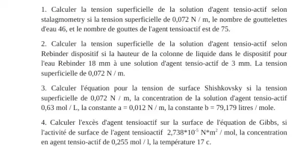 1. Calculer la tension superficielle de la solution d'agent tensio-actif selon
stalagmometry si la tension superficielle de 0,072N/m le nombre de gouttelettes
d'eau 46, et le nombre de gouttes de l'agent tensioactif est de 75.
2. Calculer la tension superficielle de la solution d'agent tensio-actif selon
Rebinder dispositif si la hauteur de la colonne de liquide dans le dispositif pour
l'eau Rebinder 18 mm à une solution d'agent tensio-actif de 3 mm. La tension
superficielle de 0,072N/m.
3. Calculer léquation pour la tension de surface Shishkovsky si la tension
superficielle de 0,072N/m la concentration de la solution d'agent tensio-actif
0,63mol/L, la constante a=0,012N/m, la constante b=79,179litres/mole.
4. Calculer l'excès đ'agent tensioactif sur la surface de léquation de Gibbs . si
l'activité de surface de l'agent tensioactif 2,738ast 10^-5N^ast m^2/mol la concentration
en agent tensio-actif de 0,255mol/l, la température 17 c.