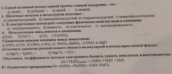 1. Cansili akTHBHBII MeTani nepsoit rpynmbi riasnoit noarpymmbi - 3ro:
a) uesuli; 6) py6wiuk B) Kanwil ; r) Harpwik;
2. IIIexoyHble MeTa.Mbl B Merananyprum nonyualor :
a) nupomerannyprucil; 6)3nextpomerannyprueli; B)THzpoMerannyprueit; r)
3. B 32eKTpoTexHHKC
pOBOLHHOCT5; 6) KOBKOCT5; B)3/1eKTponposo/IIIOCTh;
4. Meran LIWYLCKASI CBR36 HMeeTCH B
a)
FeO: 6) FeCl_(3) B) Fe r) Fe(OH)_(3)
5.Xumurueckan peakiling BO3MOXIIa MCKAY BemecrBaMM:
a) HNO_(3)HCO_(2) 6) HNO_(3)HNO_(2) B) HNO_(3):BaSO_(4) r) HNO_(3) u MgO
6.Cocraswrb ypasnemis peakunik somnoro o6Mena B Homoit spopmax:
MgCl_(2)+AgNO_(3)=
6) MgCO_(3)+HCl=
Merozow 3.TekTponmoro GaJahea, yka3arb
Zn+H_(2)SO_(4(sormaO)arrow ZnSO_(4)+H_(2)Suparrow +H_(2)O
8*. Ocyuect Bure npespamemus:F
Fearrow FeSO_(4)arrow Fe(OH)_(2)arrow FeOarrow FeCl_(3)