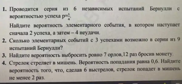 1 cepus u36 He3aBHCHMbIX BepHyJIIIII c
Bepost HOCT bH ycriexa p=(1)/(4)
Hainure BeposttHOCTE 3.TeMeHrapHoro COOBITUS. B KOTOPOM HacTynaeT
cHa4aJIa 2 ycriexa, a 3arreM -4 Hey/laun.
2. CKOJIbKO 3JIeMeHTapHbIX COOBITU 3 ycnexaMH BO3MOXHO B cepHH H39
HCIIbITaHHE bepHyJUIH?
3. HaY/ure BepostrHOCTb BbIÓpocHTE , pOBHO 7 op.110B ,12 pa3 6pocMB MOHETY.
4. CrpeJIOK crpejister B MullleHb . BeposttHOCTI , nona raHHS paBHa 0,6
BepostrHocTb , TOTO, 4TO , cnejiaB 6 BbICTpeJIOB , cTPeJIOK : HonazieT B
He MeHee 2 pa3.